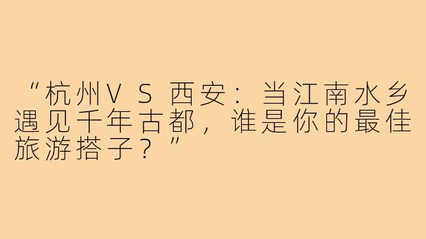 “杭州VS西安：当江南水乡遇见千年古都，谁是你的最佳旅游搭子？”