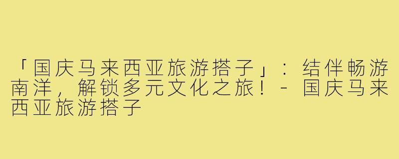 「国庆马来西亚旅游搭子」:结伴畅游南洋,解锁多元文化之旅!-国庆马来西亚旅游搭子