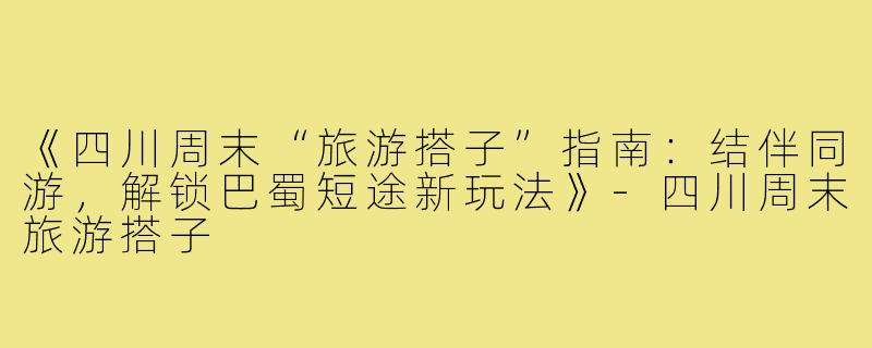 《四川周末“旅游搭子”指南：结伴同游，解锁巴蜀短途新玩法》-四川周末旅游搭子