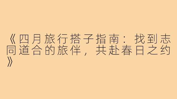 《四月旅行搭子指南：找到志同道合的旅伴，共赴春日之约》