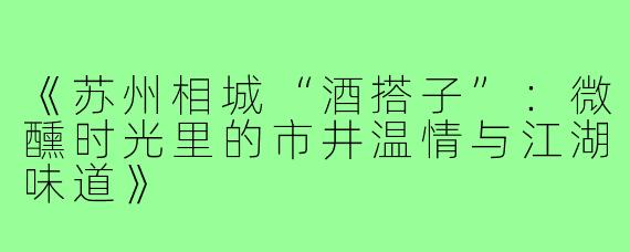 《苏州相城“酒搭子”：微醺时光里的市井温情与江湖味道》