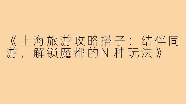 《上海旅游攻略搭子：结伴同游，解锁魔都的N种玩法》