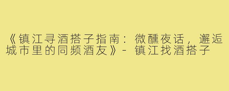 《镇江寻酒搭子指南：微醺夜话，邂逅城市里的同频酒友》-镇江找酒搭子