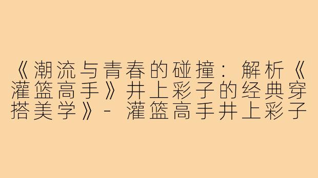 《潮流与青春的碰撞：解析《灌篮高手》井上彩子的经典穿搭美学》-灌篮高手井上彩子穿搭图