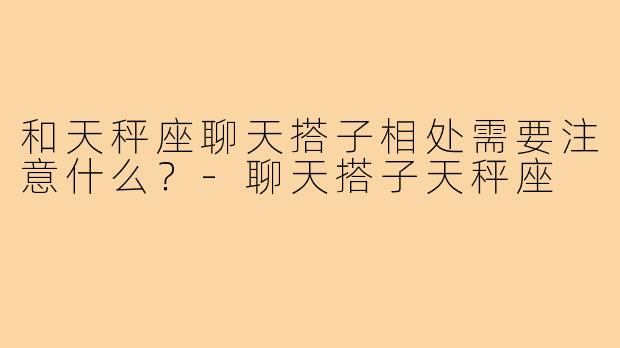 和天秤座聊天搭子相处需要注意什么？