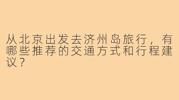 从北京出发去济州岛旅行，有哪些推荐的交通方式和行程建议？