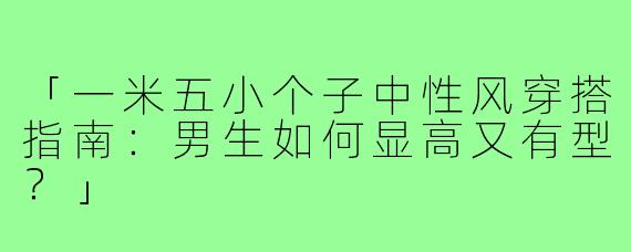 「一米五小个子中性风穿搭指南：男生如何显高又有型？」