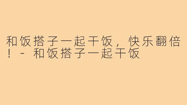 和饭搭子一起干饭,快乐翻倍!-和饭搭子一起干饭