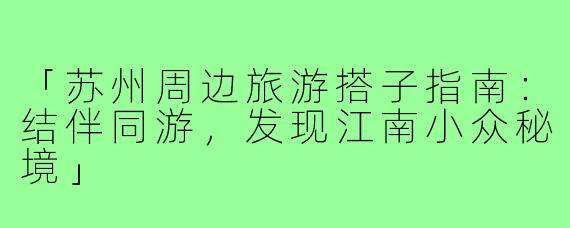 「苏州周边旅游搭子指南：结伴同游，发现江南小众秘境」