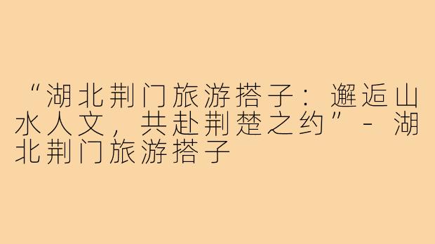 “湖北荆门旅游搭子:邂逅山水人文,共赴荆楚之约”-湖北荆门旅游搭子
