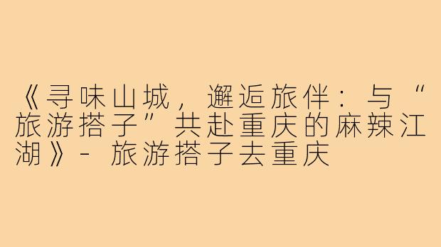 《寻味山城，邂逅旅伴：与“旅游搭子”共赴重庆的麻辣江湖》-旅游搭子去重庆