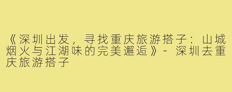 《深圳出发，寻找重庆旅游搭子：山城烟火与江湖味的完美邂逅》-深圳去重庆旅游搭子