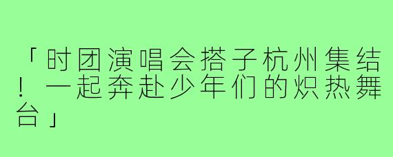 「时团演唱会搭子杭州集结！一起奔赴少年们的炽热舞台」