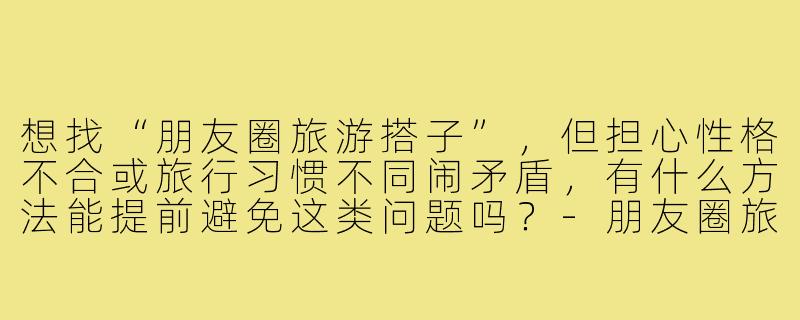 想找“朋友圈旅游搭子”，但担心性格不合或旅行习惯不同闹矛盾，有什么方法能提前避免这类问题吗？-朋友圈旅游搭子