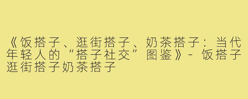 《饭搭子、逛街搭子、奶茶搭子：当代年轻人的“搭子社交”图鉴》-饭搭子逛街搭子奶茶搭子