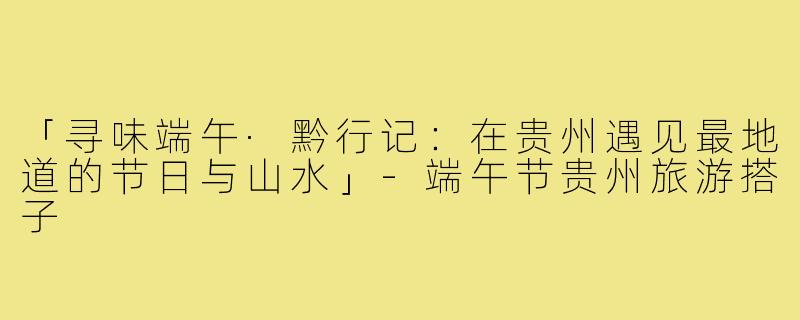 「寻味端午·黔行记：在贵州遇见最地道的节日与山水」-端午节贵州旅游搭子