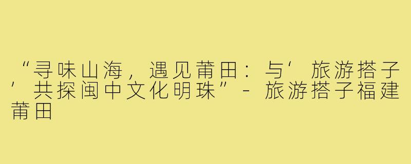 “寻味山海，遇见莆田：与‘旅游搭子’共探闽中文化明珠”-旅游搭子福建莆田