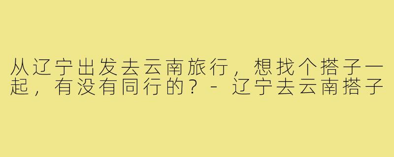 从辽宁出发去云南旅行，想找个搭子一起，有没有同行的？-辽宁去云南搭子