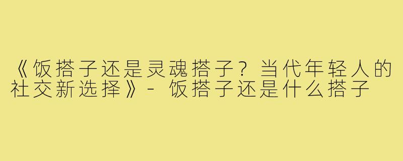 《饭搭子还是灵魂搭子?当代年轻人的社交新选择》-饭搭子还是什么搭子