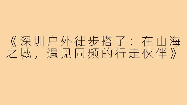 《深圳户外徒步搭子：在山海之城，遇见同频的行走伙伴》