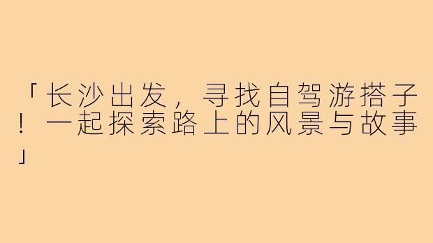 「长沙出发，寻找自驾游搭子！一起探索路上的风景与故事」