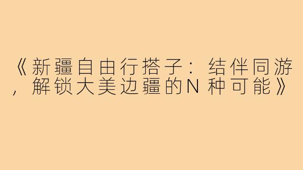 《新疆自由行搭子：结伴同游，解锁大美边疆的N种可能》