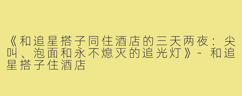 《和追星搭子同住酒店的三天两夜：尖叫、泡面和永不熄灭的追光灯》-和追星搭子住酒店