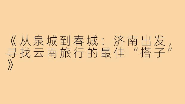 《从泉城到春城：济南出发，寻找云南旅行的最佳“搭子”》