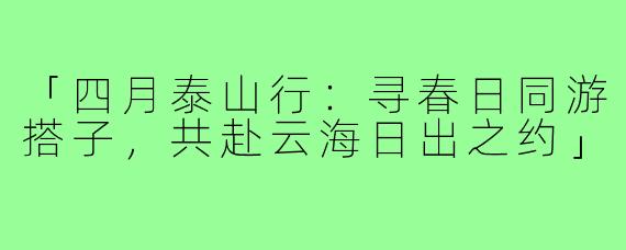 「四月泰山行：寻春日同游搭子，共赴云海日出之约」