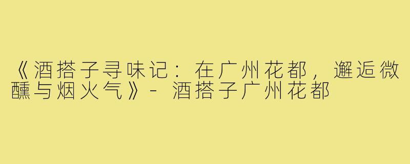《酒搭子寻味记：在广州花都，邂逅微醺与烟火气》-酒搭子广州花都