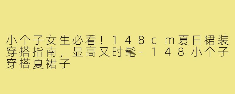 小个子女生必看！148cm夏日裙装穿搭指南，显高又时髦-148小个子穿搭夏裙子
