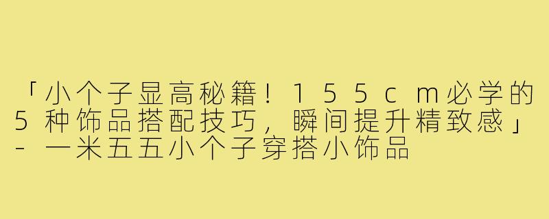 「小个子显高秘籍！155cm必学的5种饰品搭配技巧，瞬间提升精致感」-一米五五小个子穿搭小饰品