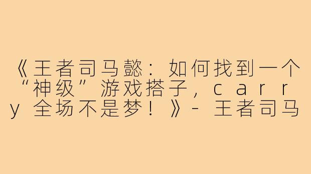 《王者司马懿：如何找到一个“神级”游戏搭子，carry全场不是梦！》-王者司马懿游戏搭子