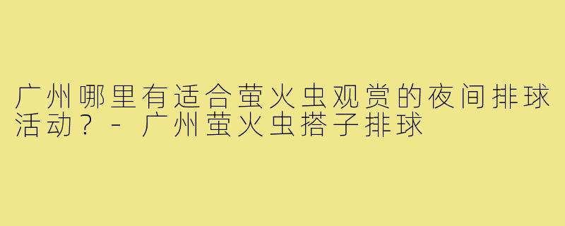 广州哪里有适合萤火虫观赏的夜间排球活动?-广州萤火虫搭子排球