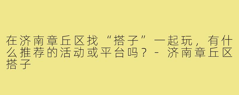 在济南章丘区找“搭子”一起玩，有什么推荐的活动或平台吗？-济南章丘区搭子
