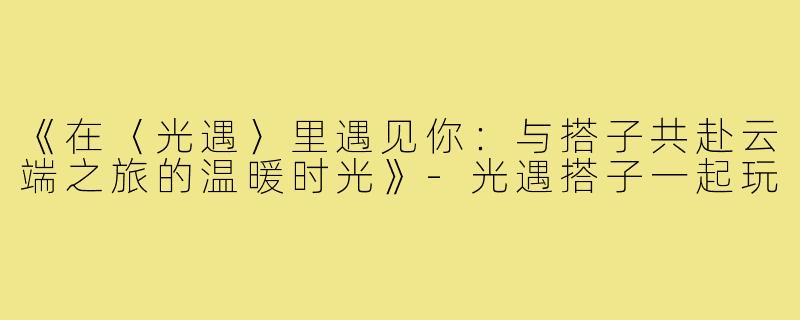 《在〈光遇〉里遇见你:与搭子共赴云端之旅的温暖时光》-光遇搭子一起玩