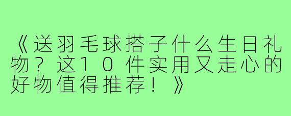 《送羽毛球搭子什么生日礼物？这10件实用又走心的好物值得推荐！》