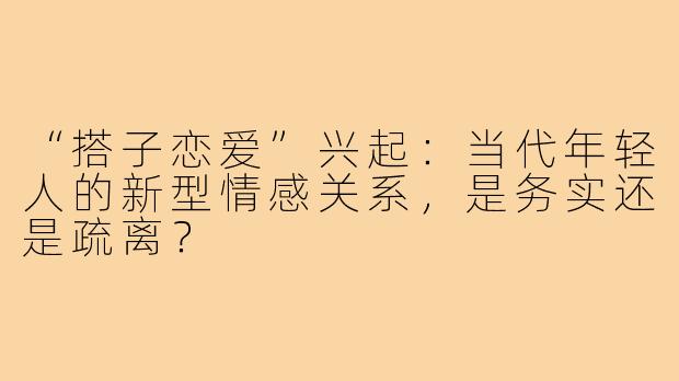 “搭子恋爱”兴起：当代年轻人的新型情感关系，是务实还是疏离？