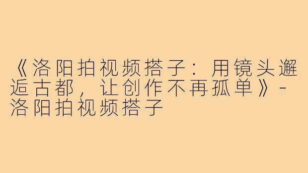 《洛阳拍视频搭子：用镜头邂逅古都，让创作不再孤单》-洛阳拍视频搭子