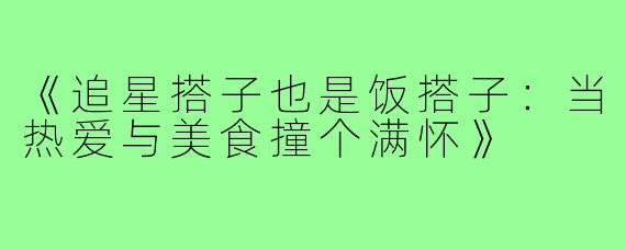 《追星搭子也是饭搭子：当热爱与美食撞个满怀》