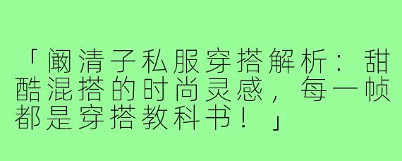 「阚清子私服穿搭解析：甜酷混搭的时尚灵感，每一帧都是穿搭教科书！」