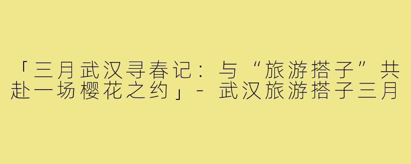 「三月武汉寻春记：与“旅游搭子”共赴一场樱花之约」-武汉旅游搭子三月