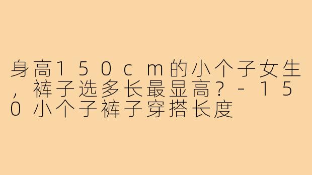 身高150cm的小个子女生，裤子选多长最显高？-150小个子裤子穿搭长度