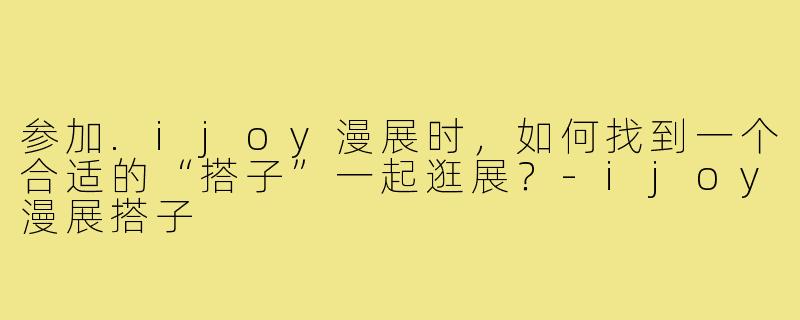 参加.ijoy漫展时,如何找到一个合适的“搭子”一起逛展?-ijoy漫展搭子