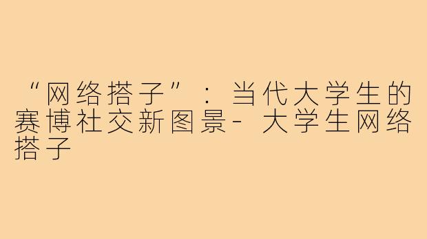 “网络搭子”：当代大学生的赛博社交新图景-大学生网络搭子