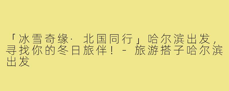 「冰雪奇缘·北国同行」哈尔滨出发，寻找你的冬日旅伴！-旅游搭子哈尔滨出发