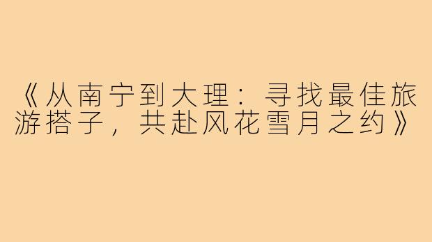 《从南宁到大理：寻找最佳旅游搭子，共赴风花雪月之约》