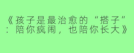 《孩子是最治愈的“搭子”:陪你疯闹,也陪你长大》