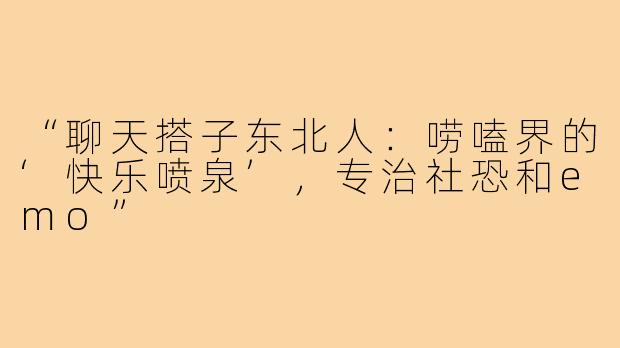 “聊天搭子东北人：唠嗑界的‘快乐喷泉’，专治社恐和emo”