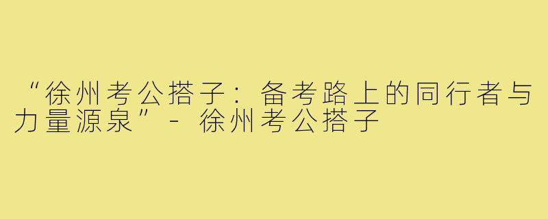 “徐州考公搭子：备考路上的同行者与力量源泉”-徐州考公搭子